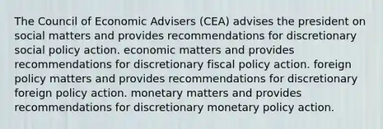 The Council of Economic Advisers (CEA) advises the president on social matters and provides recommendations for discretionary social policy action. economic matters and provides recommendations for discretionary fiscal policy action. foreign policy matters and provides recommendations for discretionary foreign policy action. monetary matters and provides recommendations for discretionary monetary policy action.