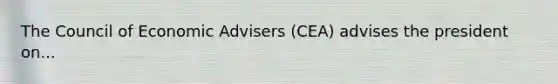 The Council of Economic Advisers (CEA) advises the president on...