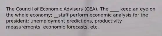 The Council of Economic Advisers (CEA). The ____ keep an eye on the whole economy; __staff perform economic analysis for the president: unemployment predictions, productivity measurements, economic forecasts, etc.