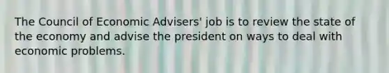 The Council of Economic Advisers' job is to review the state of the economy and advise the president on ways to deal with economic problems.