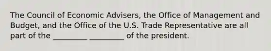 The Council of Economic Advisers, the Office of Management and Budget, and the Office of the U.S. Trade Representative are all part of the _________ _________ of the president.