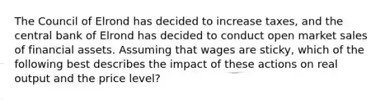 The Council of Elrond has decided to increase taxes, and the central bank of Elrond has decided to conduct open market sales of financial assets. Assuming that wages are sticky, which of the following best describes the impact of these actions on real output and the price level?