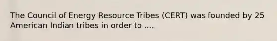 The Council of Energy Resource Tribes (CERT) was founded by 25 American Indian tribes in order to ....