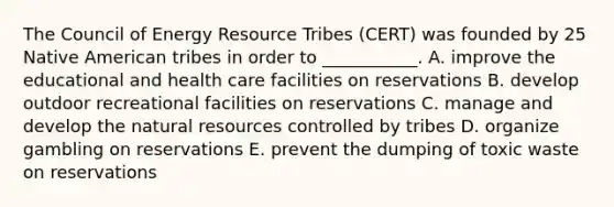 The Council of Energy Resource Tribes (CERT) was founded by 25 Native American tribes in order to ___________. A. improve the educational and health care facilities on reservations B. develop outdoor recreational facilities on reservations C. manage and develop the natural resources controlled by tribes D. organize gambling on reservations E. prevent the dumping of toxic waste on reservations