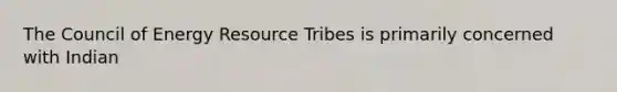 The Council of Energy Resource Tribes is primarily concerned with Indian