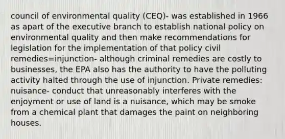 council of environmental quality (CEQ)- was established in 1966 as apart of the executive branch to establish national policy on environmental quality and then make recommendations for legislation for the implementation of that policy civil remedies=injunction- although criminal remedies are costly to businesses, the EPA also has the authority to have the polluting activity halted through the use of injunction. Private remedies: nuisance- conduct that unreasonably interferes with the enjoyment or use of land is a nuisance, which may be smoke from a chemical plant that damages the paint on neighboring houses.