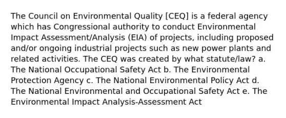 The Council on Environmental Quality [CEQ] is a federal agency which has Congressional authority to conduct Environmental Impact Assessment/Analysis (EIA) of projects, including proposed and/or ongoing industrial projects such as new power plants and related activities. The CEQ was created by what statute/law? a. The National Occupational Safety Act b. The Environmental Protection Agency c. The National Environmental Policy Act d. The National Environmental and Occupational Safety Act e. The Environmental Impact Analysis-Assessment Act