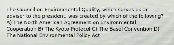 The Council on Environmental Quality, which serves as an adviser to the president, was created by which of the following? A) The North American Agreement on Environmental Cooperation B) The Kyoto Protocol C) The Basel Convention D) The National Environmental Policy Act