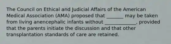 The Council on Ethical and Judicial Affairs of the American Medical Association (AMA) proposed that _______ may be taken from living anencephalic infants without _____________, provided that the parents initiate the discussion and that other transplantation standards of care are retained.