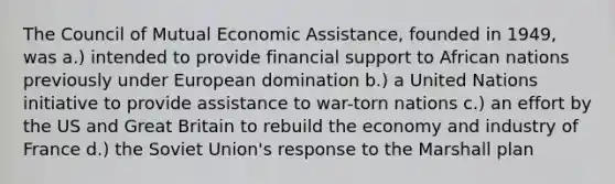 The Council of Mutual Economic Assistance, founded in 1949, was a.) intended to provide financial support to African nations previously under European domination b.) a United Nations initiative to provide assistance to war-torn nations c.) an effort by the US and Great Britain to rebuild the economy and industry of France d.) the Soviet Union's response to the Marshall plan