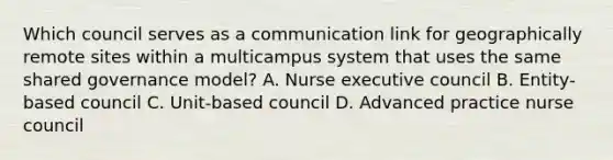 Which council serves as a communication link for geographically remote sites within a multicampus system that uses the same shared governance model? A. Nurse executive council B. Entity-based council C. Unit-based council D. Advanced practice nurse council