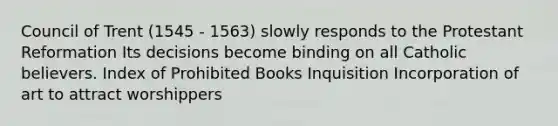 Council of Trent (1545 - 1563) slowly responds to the Protestant Reformation Its decisions become binding on all Catholic believers. Index of Prohibited Books Inquisition Incorporation of art to attract worshippers