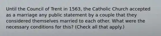 Until the Council of Trent in 1563, the Catholic Church accepted as a marriage any public statement by a couple that they considered themselves married to each other. What were the necessary conditions for this? (Check all that apply.)