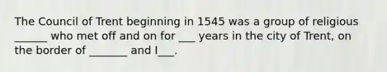 The Council of Trent beginning in 1545 was a group of religious ______ who met off and on for ___ years in the city of Trent, on the border of _______ and I___.