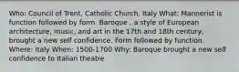 Who: Council of Trent, Catholic Church, Italy What: Mannerist is function followed by form. Baroque , a style of European architecture, music, and art in the 17th and 18th century, brought a new self confidence. Form followed by function. Where: Italy When: 1500-1700 Why: Baroque brought a new self confidence to Italian theatre