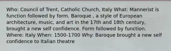 Who: Council of Trent, Catholic Church, Italy What: Mannerist is function followed by form. Baroque , a style of European architecture, music, and art in the 17th and 18th century, brought a new self confidence. Form followed by function. Where: Italy When: 1500-1700 Why: Baroque brought a new self confidence to Italian theatre