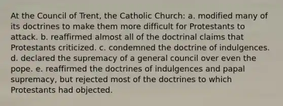 At the Council of Trent, the Catholic Church: a. modified many of its doctrines to make them more difficult for Protestants to attack. b. reaffirmed almost all of the doctrinal claims that Protestants criticized. c. condemned the doctrine of indulgences. d. declared the supremacy of a general council over even the pope. e. reaffirmed the doctrines of indulgences and papal supremacy, but rejected most of the doctrines to which Protestants had objected.