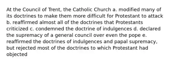 At the <a href='https://www.questionai.com/knowledge/ki3BkpUbLN-council-of-trent' class='anchor-knowledge'>council of trent</a>, the Catholic Church a. modified many of its doctrines to make them more difficult for Protestant to attack b. reaffirmed almost all of the doctrines that Protestants criticized c. condemned the doctrine of indulgences d. declared the supremacy of a general council over even the pope e. reaffirmed the doctrines of indulgences and papal supremacy, but rejected most of the doctrines to which Protestant had objected