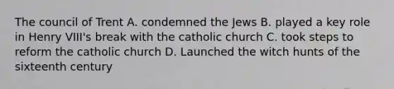 The council of Trent A. condemned the Jews B. played a key role in Henry VIII's break with the catholic church C. took steps to reform the catholic church D. Launched the witch hunts of the sixteenth century