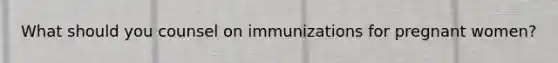 What should you counsel on immunizations for pregnant women?