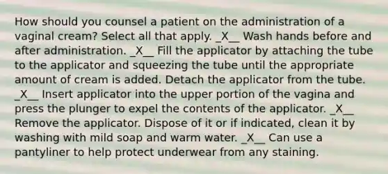 How should you counsel a patient on the administration of a vaginal cream? Select all that apply. _X__ Wash hands before and after administration. _X__ Fill the applicator by attaching the tube to the applicator and squeezing the tube until the appropriate amount of cream is added. Detach the applicator from the tube. _X__ Insert applicator into the upper portion of the vagina and press the plunger to expel the contents of the applicator. _X__ Remove the applicator. Dispose of it or if indicated, clean it by washing with mild soap and warm water. _X__ Can use a pantyliner to help protect underwear from any staining.