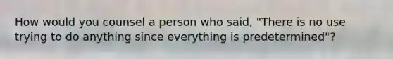 How would you counsel a person who said, "There is no use trying to do anything since everything is predetermined"?