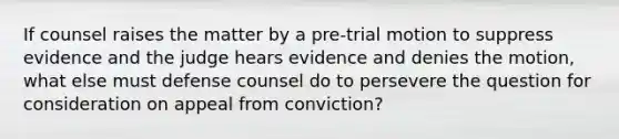 If counsel raises the matter by a pre-trial motion to suppress evidence and the judge hears evidence and denies the motion, what else must defense counsel do to persevere the question for consideration on appeal from conviction?