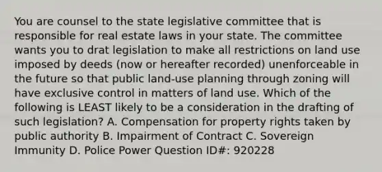 You are counsel to the state legislative committee that is responsible for real estate laws in your state. The committee wants you to drat legislation to make all restrictions on land use imposed by deeds (now or hereafter recorded) unenforceable in the future so that public land-use planning through zoning will have exclusive control in matters of land use. Which of the following is LEAST likely to be a consideration in the drafting of such legislation? A. Compensation for property rights taken by public authority B. Impairment of Contract C. Sovereign Immunity D. Police Power Question ID#: 920228