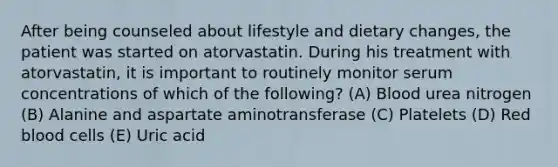 After being counseled about lifestyle and dietary changes, the patient was started on atorvastatin. During his treatment with atorvastatin, it is important to routinely monitor serum concentrations of which of the following? (A) Blood urea nitrogen (B) Alanine and aspartate aminotransferase (C) Platelets (D) Red blood cells (E) Uric acid