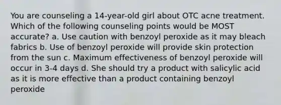 You are counseling a 14-year-old girl about OTC acne treatment. Which of the following counseling points would be MOST accurate? a. Use caution with benzoyl peroxide as it may bleach fabrics b. Use of benzoyl peroxide will provide skin protection from the sun c. Maximum effectiveness of benzoyl peroxide will occur in 3-4 days d. She should try a product with salicylic acid as it is more effective than a product containing benzoyl peroxide