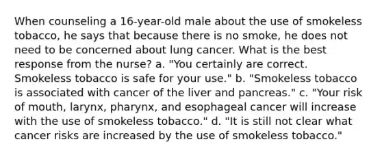 When counseling a 16-year-old male about the use of smokeless tobacco, he says that because there is no smoke, he does not need to be concerned about lung cancer. What is the best response from the nurse? a. "You certainly are correct. Smokeless tobacco is safe for your use." b. "Smokeless tobacco is associated with cancer of the liver and pancreas." c. "Your risk of mouth, larynx, pharynx, and esophageal cancer will increase with the use of smokeless tobacco." d. "It is still not clear what cancer risks are increased by the use of smokeless tobacco."