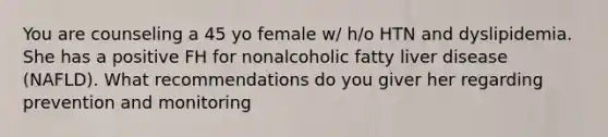 You are counseling a 45 yo female w/ h/o HTN and dyslipidemia. She has a positive FH for nonalcoholic fatty liver disease (NAFLD). What recommendations do you giver her regarding prevention and monitoring