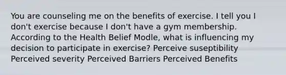 You are counseling me on the benefits of exercise. I tell you I don't exercise because I don't have a gym membership. According to the Health Belief Modle, what is influencing my decision to participate in exercise? Perceive suseptibility Perceived severity Perceived Barriers Perceived Benefits