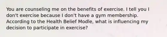 You are counseling me on the benefits of exercise. I tell you I don't exercise because I don't have a gym membership. According to the Health Belief Modle, what is influencing my decision to participate in exercise?