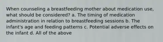 When counseling a breastfeeding mother about medication use, what should be considered? a. The timing of medication administration in relation to breastfeeding sessions b. The infant's age and feeding patterns c. Potential adverse effects on the infant d. All of the above