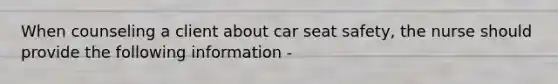 When counseling a client about car seat safety, the nurse should provide the following information -