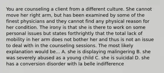 You are counseling a client from a different culture. She cannot move her right arm, but has been examined by some of the finest physicians and they cannot find any physical reason for her condition. The irony is that she is there to work on some personal issues but states forthrightly that the total lack of mobility in her arm does not bother her and thus is not an issue to deal with in the counseling sessions. The most likely explanation would be... A. she is displaying malingering B. she was severely abused as a young child C. she is suicidal D. she has a conversion disorder with la belle indifference