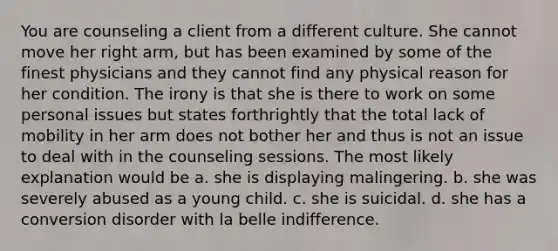 You are counseling a client from a different culture. She cannot move her right arm, but has been examined by some of the finest physicians and they cannot find any physical reason for her condition. The irony is that she is there to work on some personal issues but states forthrightly that the total lack of mobility in her arm does not bother her and thus is not an issue to deal with in the counseling sessions. The most likely explanation would be a. she is displaying malingering. b. she was severely abused as a young child. c. she is suicidal. d. she has a conversion disorder with la belle indifference.