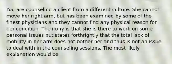 You are counseling a client from a different culture. She cannot move her right arm, but has been examined by some of the finest physicians and they cannot find any physical reason for her condition. The irony is that she is there to work on some personal issues but states forthrightly that the total lack of mobility in her arm does not bother her and thus is not an issue to deal with in the counseling sessions. The most likely explanation would be