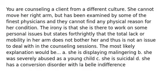 You are counseling a client from a different culture. She cannot move her right arm, but has been examined by some of the finest physicians and they cannot find any physical reason for her condition. The irony is that she is there to work on some personal issues but states forthrightly that the total lack or mobility in her arm does not bother her and thus is not an issue to deal with in the counseling sessions. The most likely explanation would be... a. she is displaying malingering b. she was severely abused as a young child c. she is suicidal d. she has a conversion disorder with la belle indifference