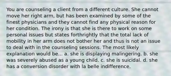 You are counseling a client from a different culture. She cannot move her right arm, but has been examined by some of the finest physicians and they cannot find any physical reason for her condition. The irony is that she is there to work on some personal issues but states forthrightly that the total lack of mobility in her arm does not bother her and thus is not an issue to deal with in the counseling sessions. The most likely explanation would be... a. she is displaying malingering. b. she was severely abused as a young child. c. she is suicidal. d. she has a conversion disorder with la belle indifference.