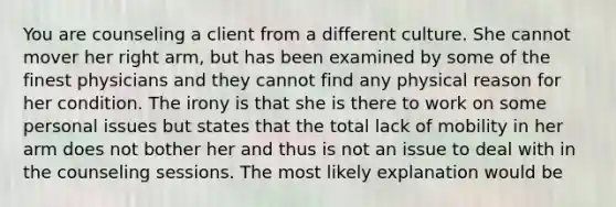 You are counseling a client from a different culture. She cannot mover her right arm, but has been examined by some of the finest physicians and they cannot find any physical reason for her condition. The irony is that she is there to work on some personal issues but states that the total lack of mobility in her arm does not bother her and thus is not an issue to deal with in the counseling sessions. The most likely explanation would be
