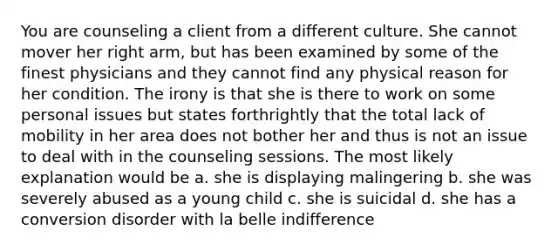 You are counseling a client from a different culture. She cannot mover her right arm, but has been examined by some of the finest physicians and they cannot find any physical reason for her condition. The irony is that she is there to work on some personal issues but states forthrightly that the total lack of mobility in her area does not bother her and thus is not an issue to deal with in the counseling sessions. The most likely explanation would be a. she is displaying malingering b. she was severely abused as a young child c. she is suicidal d. she has a conversion disorder with la belle indifference