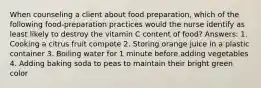 When counseling a client about food preparation, which of the following food-preparation practices would the nurse identify as least likely to destroy the vitamin C content of food? Answers: 1. Cooking a citrus fruit compote 2. Storing orange juice in a plastic container 3. Boiling water for 1 minute before adding vegetables 4. Adding baking soda to peas to maintain their bright green color