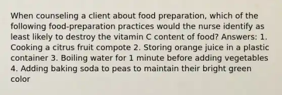 When counseling a client about food preparation, which of the following food-preparation practices would the nurse identify as least likely to destroy the vitamin C content of food? Answers: 1. Cooking a citrus fruit compote 2. Storing orange juice in a plastic container 3. Boiling water for 1 minute before adding vegetables 4. Adding baking soda to peas to maintain their bright green color