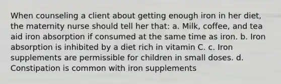 When counseling a client about getting enough iron in her diet, the maternity nurse should tell her that: a. Milk, coffee, and tea aid iron absorption if consumed at the same time as iron. b. Iron absorption is inhibited by a diet rich in vitamin C. c. Iron supplements are permissible for children in small doses. d. Constipation is common with iron supplements