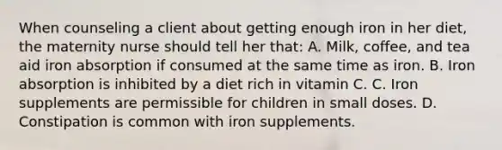 When counseling a client about getting enough iron in her diet, the maternity nurse should tell her that: A. Milk, coffee, and tea aid iron absorption if consumed at the same time as iron. B. Iron absorption is inhibited by a diet rich in vitamin C. C. Iron supplements are permissible for children in small doses. D. Constipation is common with iron supplements.