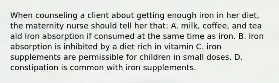 When counseling a client about getting enough iron in her diet, the maternity nurse should tell her that: A. milk, coffee, and tea aid iron absorption if consumed at the same time as iron. B. iron absorption is inhibited by a diet rich in vitamin C. iron supplements are permissible for children in small doses. D. constipation is common with iron supplements.