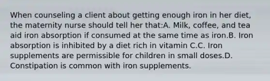 When counseling a client about getting enough iron in her diet, the maternity nurse should tell her that:A. Milk, coffee, and tea aid iron absorption if consumed at the same time as iron.B. Iron absorption is inhibited by a diet rich in vitamin C.C. Iron supplements are permissible for children in small doses.D. Constipation is common with iron supplements.