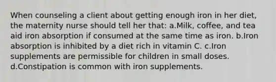 When counseling a client about getting enough iron in her diet, the maternity nurse should tell her that: a.Milk, coffee, and tea aid iron absorption if consumed at the same time as iron. b.Iron absorption is inhibited by a diet rich in vitamin C. c.Iron supplements are permissible for children in small doses. d.Constipation is common with iron supplements.